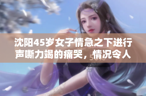 沈阳45岁女子情急之下进行声嘶力竭的痛哭，情况令人揪心。