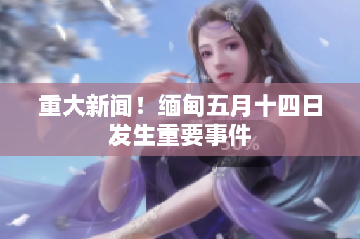 重大新闻！缅甸五月十四日发生重要事件