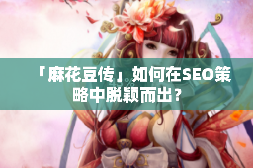 「麻花豆传」如何在SEO策略中脱颖而出？