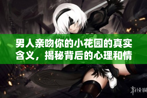 男人亲吻你的小花园的真实含义，揭秘背后的心理和情感动因