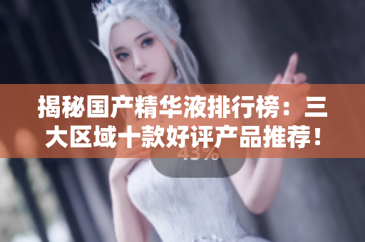 揭秘国产精华液排行榜：三大区域十款好评产品推荐！