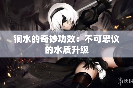 铜水的奇妙功效：不可思议的水质升级