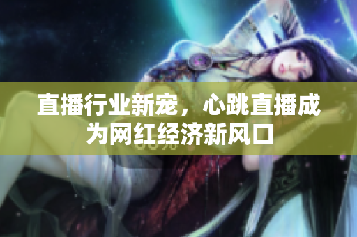 直播行业新宠，心跳直播成为网红经济新风口