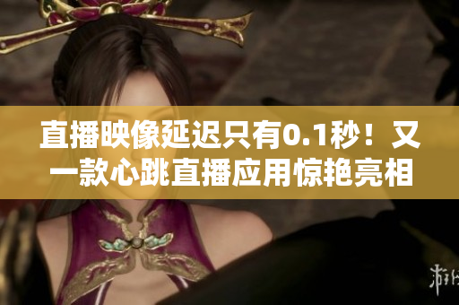 直播映像延迟只有0.1秒！又一款心跳直播应用惊艳亮相