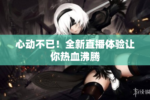 心动不已！全新直播体验让你热血沸腾