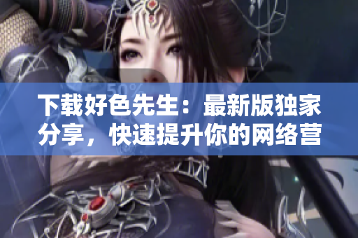 下载好色先生：最新版独家分享，快速提升你的网络营销