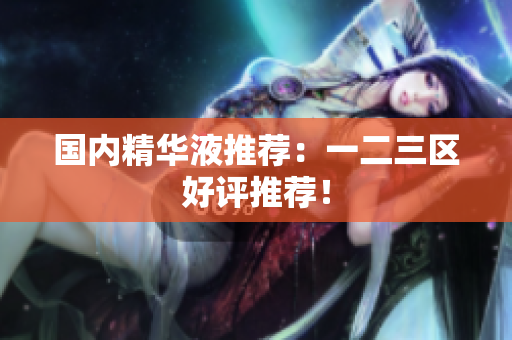 国内精华液推荐：一二三区好评推荐！