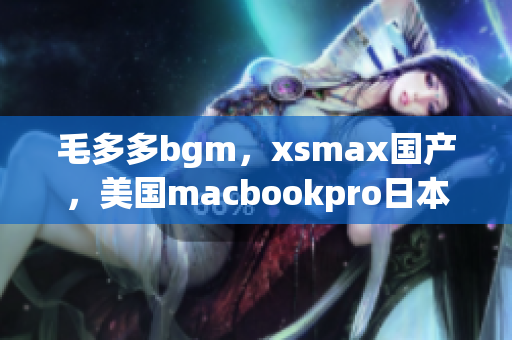 毛多多bgm，xsmax国产，美国macbookpro日本56