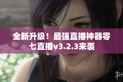 全新升级！最强直播神器零七直播v3.2.3来袭