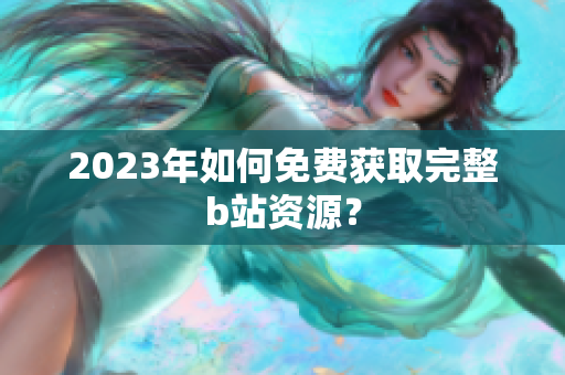 2023年如何免费获取完整b站资源？