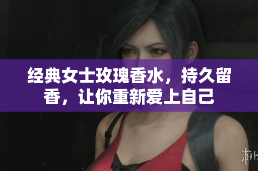 经典女士玫瑰香水，持久留香，让你重新爱上自己