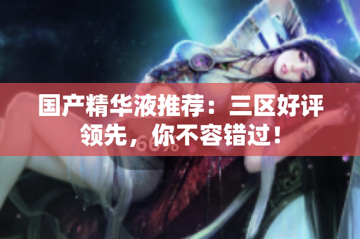 国产精华液推荐：三区好评领先，你不容错过！
