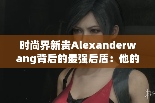 时尚界新贵Alexanderwang背后的最强后盾：他的母亲