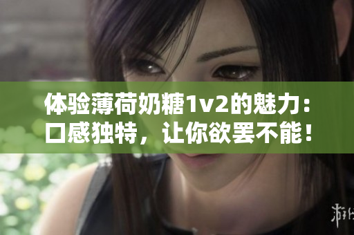 体验薄荷奶糖1v2的魅力：口感独特，让你欲罢不能！