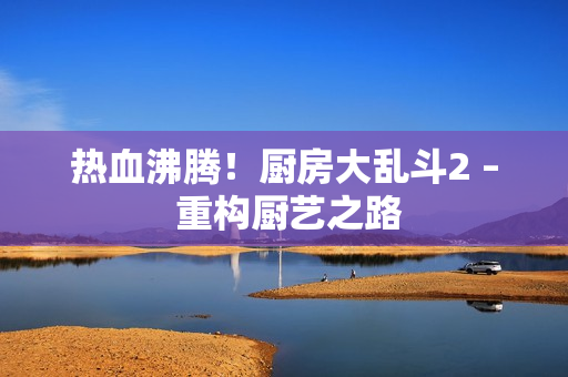 热血沸腾！厨房大乱斗2 – 重构厨艺之路