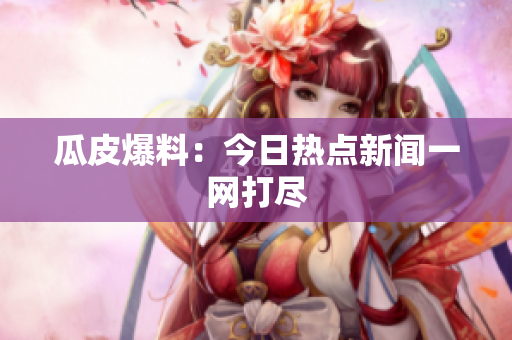 瓜皮爆料：今日热点新闻一网打尽