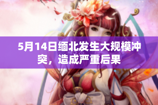 5月14日缅北发生大规模冲突，造成严重后果