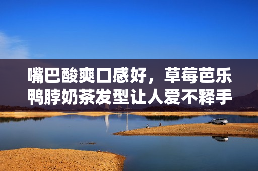 嘴巴酸爽口感好，草莓芭乐鸭脖奶茶发型让人爱不释手