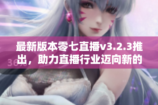 最新版本零七直播v3.2.3推出，助力直播行业迈向新的高峰
