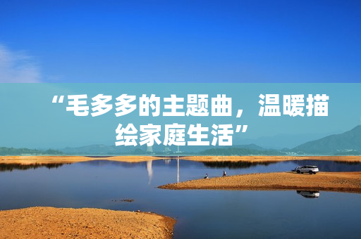 “毛多多的主题曲，温暖描绘家庭生活”