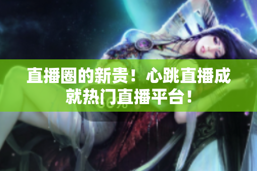 直播圈的新贵！心跳直播成就热门直播平台！