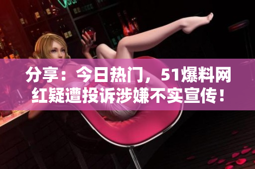 分享：今日热门，51爆料网红疑遭投诉涉嫌不实宣传！