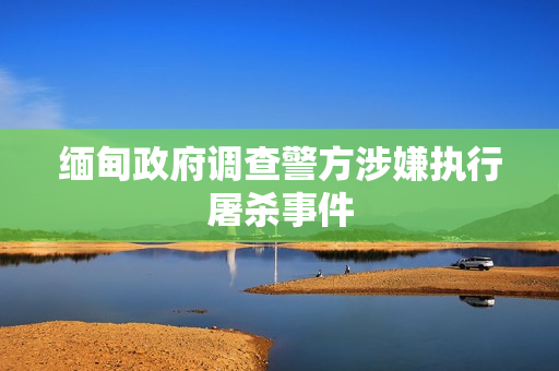 缅甸政府调查警方涉嫌执行屠杀事件