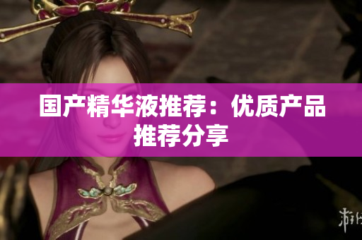 国产精华液推荐：优质产品推荐分享