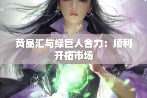 黄品汇与绿巨人合力：顺利开拓市场