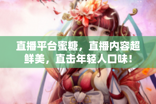直播平台蜜糖，直播内容超鲜美，直击年轻人口味！