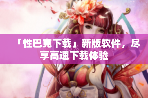 「性巴克下载」新版软件，尽享高速下载体验