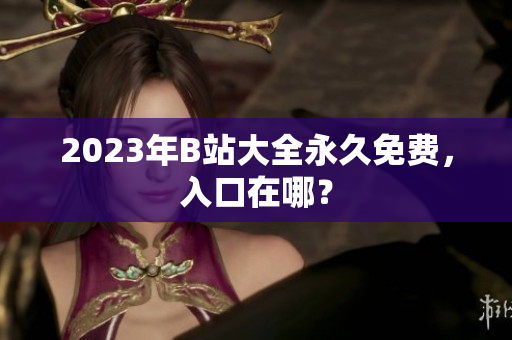 2023年B站大全永久免费，入口在哪？