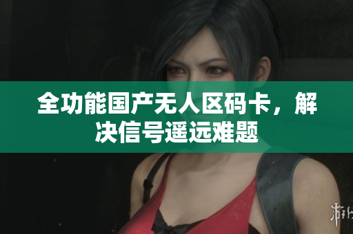 全功能国产无人区码卡，解决信号遥远难题