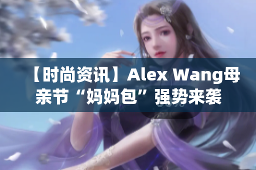 【时尚资讯】Alex Wang母亲节“妈妈包”强势来袭