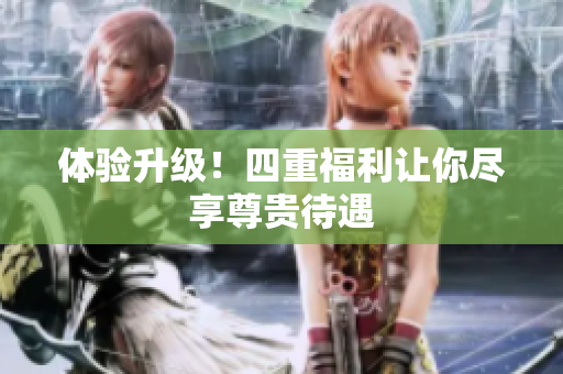 体验升级！四重福利让你尽享尊贵待遇