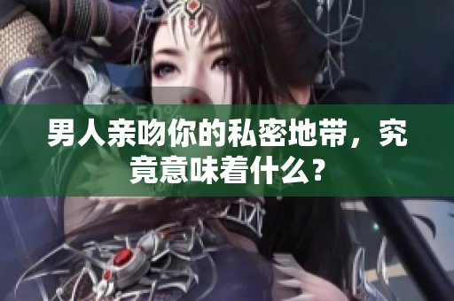 男人亲吻你的私密地带，究竟意味着什么？