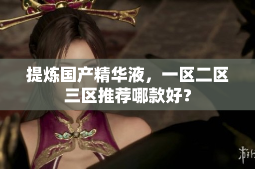 提炼国产精华液，一区二区三区推荐哪款好？