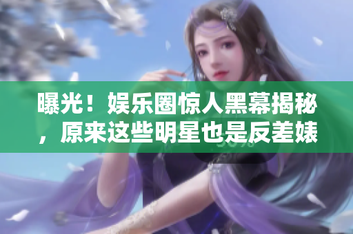 曝光！娱乐圈惊人黑幕揭秘，原来这些明星也是反差婊？