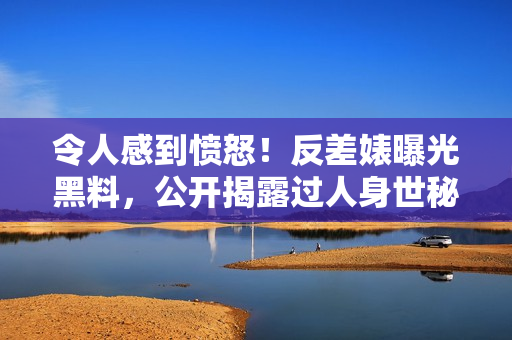 令人感到愤怒！反差婊曝光黑料，公开揭露过人身世秘密