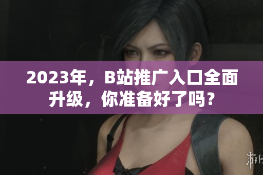 2023年，B站推广入口全面升级，你准备好了吗？