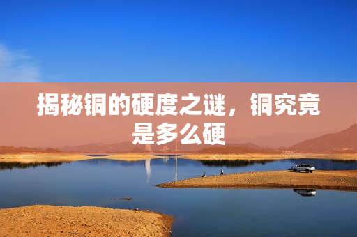 揭秘铜的硬度之谜，铜究竟是多么硬