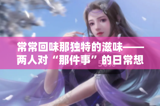 常常回味那独特的滋味——两人对“那件事”的日常想念