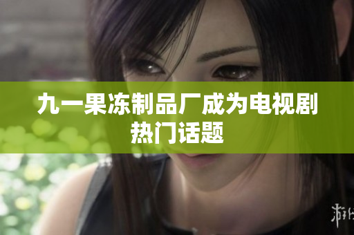 九一果冻制品厂成为电视剧热门话题