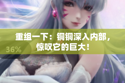 重组一下：铜铜深入内部，惊叹它的巨大！