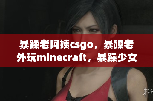 暴躁老阿姨csgo，暴躁老外玩minecraft，暴躁少女csgo308