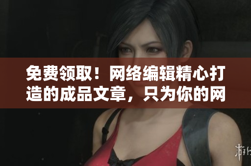 免费领取！网络编辑精心打造的成品文章，只为你的网络平台