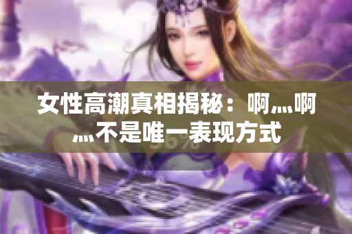 女性高潮真相揭秘：啊灬啊灬不是唯一表现方式