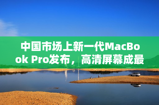 中国市场上新一代MacBook Pro发布，高清屏幕成最大卖点