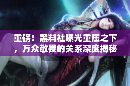 重磅！黑料社曝光重压之下，万众敬畏的关系深度揭秘