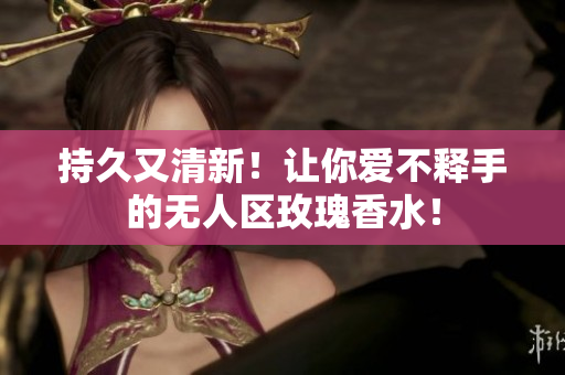 持久又清新！让你爱不释手的无人区玫瑰香水！